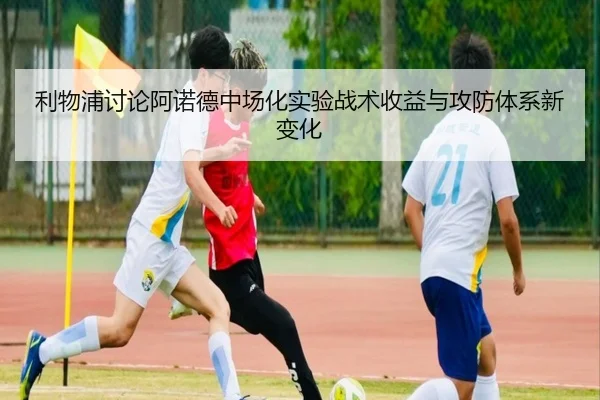 利物浦讨论阿诺德中场化实验战术收益与攻防体系新变化