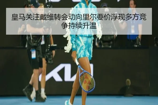 皇马关注戴维转会动向里尔要价浮现多方竞争持续升温（cc7c7.app）