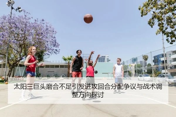 太阳三巨头磨合不足引发进攻回合分配争议与战术调整方向探讨 | c7c7