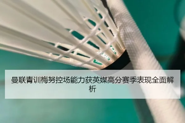 曼联青训梅努控场能力获英媒高分赛季表现全面解析（cc7c7.app）