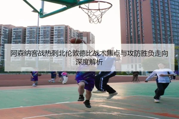 阿森纳客战热刺北伦敦德比战术焦点与攻防胜负走向深度解析（cc7c7.app）