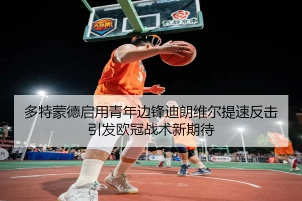 多特蒙德启用青年边锋迪朗维尔提速反击引发欧冠战术新期待
